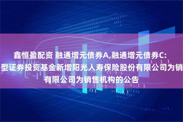 鑫恒盈配资 融通增元债券A,融通增元债券C: 融通增元债券型证券投资基金新增阳光人寿保险股份有限公司为销售机构的公告