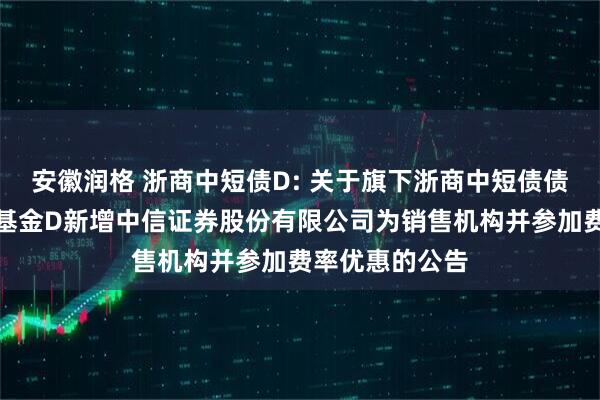 安徽润格 浙商中短债D: 关于旗下浙商中短债债券型证券投资基金D新增中信证券股份有限公司为销售机构并参加费率优惠的公告