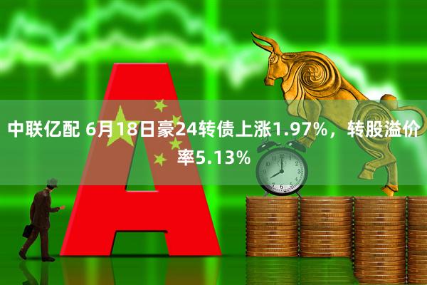 中联亿配 6月18日豪24转债上涨1.97%，转股溢价率5.13%