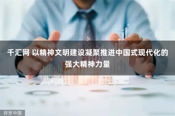 千汇网 以精神文明建设凝聚推进中国式现代化的强大精神力量