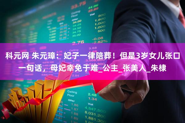 科元网 朱元璋：妃子一律陪葬！但是3岁女儿张口一句话，母妃幸免于难_公主_张美人_朱棣