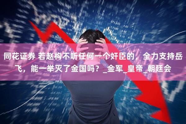 同花证券 若赵构不听任何一个奸臣的，全力支持岳飞，能一举灭了金国吗？_金军_皇帝_朝廷会