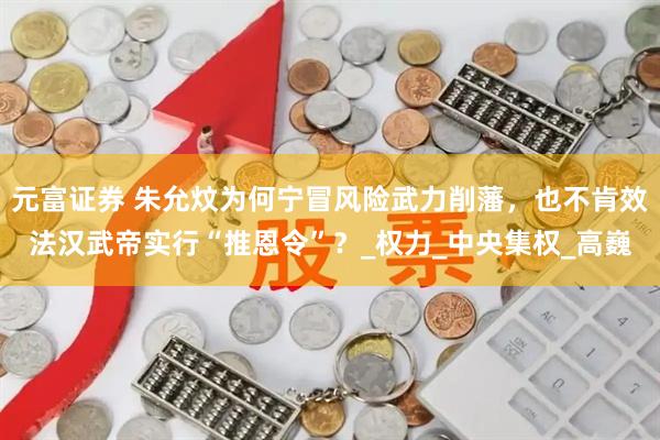 元富证券 朱允炆为何宁冒风险武力削藩，也不肯效法汉武帝实行“推恩令”？_权力_中央集权_高巍