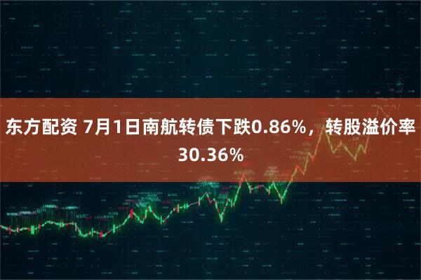 东方配资 7月1日南航转债下跌0.86%，转股溢价率30.36%