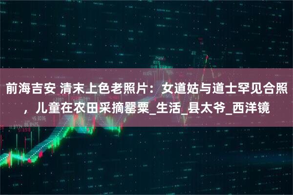 前海吉安 清末上色老照片：女道姑与道士罕见合照，儿童在农田采摘罂粟_生活_县太爷_西洋镜