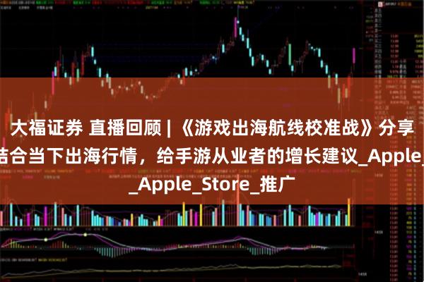 大福证券 直播回顾 | 《游戏出海航线校准战》分享圆满落幕，结合当下出海行情，给手游从业者的增长建议_Apple_Store_推广