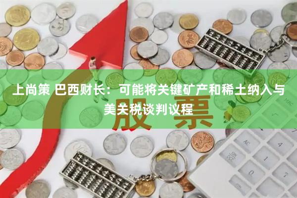 上尚策 巴西财长：可能将关键矿产和稀土纳入与美关税谈判议程