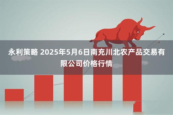 永利策略 2025年5月6日南充川北农产品交易有限公司价格行情