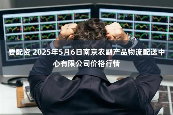 要配资 2025年5月6日南京农副产品物流配送中心有限公司价格行情
