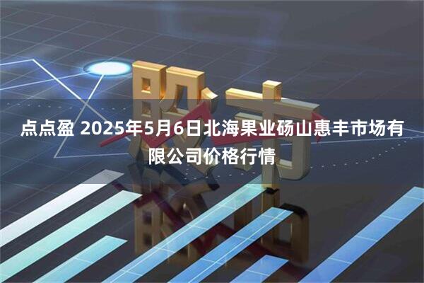 点点盈 2025年5月6日北海果业砀山惠丰市场有限公司价格行情
