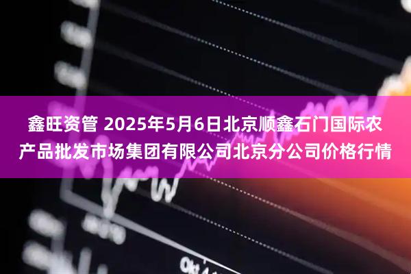 鑫旺资管 2025年5月6日北京顺鑫石门国际农产品批发市场集团有限公司北京分公司价格行情