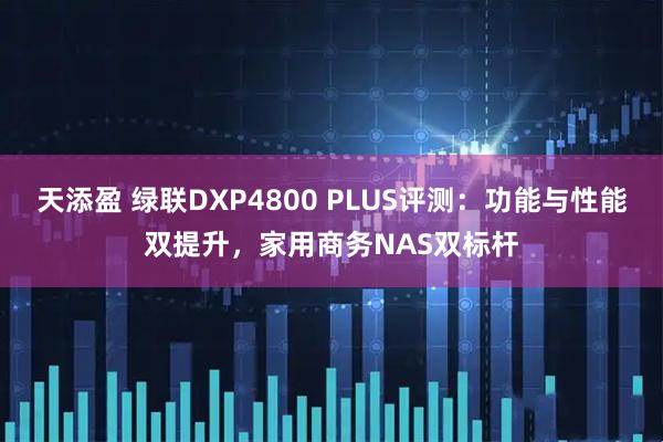 天添盈 绿联DXP4800 PLUS评测：功能与性能双提升，家用商务NAS双标杆