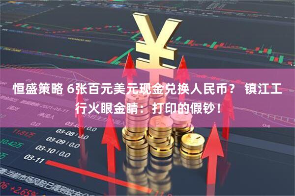 恒盛策略 6张百元美元现金兑换人民币？ 镇江工行火眼金睛：打印的假钞！